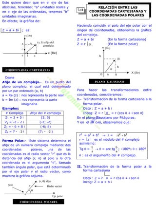 Esto quiere decir que en el eje de las
abscisas, tenemos: “a” unidades reales y
en el eje de las ordenadas, tenemos “b”
unidades imaginarias.
En efecto; la gráfica de:
Z = a + bi ; es:
Coana
Afijo de un complejo.- Es un punto del
plano complejo, el cual está determinado
por un par ordenado (a, b)
a = Re (z) : nos representa la parte real
b = Im (z) : nos representa la parte
imaginaria
Ejemplos:
# Complejo Afijo del # complejo
Z1 = 3 + 5 i (3; 5)
Z2 = -2 – 2 i (-2; -2)
Z3 = - 6 + 8 i (-6; 8)
Z4 = 7 - 2 i (7; - 2 )
Forma Polar.- Este sistema determina el
afijo de un número complejo mediante dos
coordenadas polares, una de las
coordenadas es el radio vector “r” que es la
distancia del afijo (r, ) al polo y la otra
coordenada es el argumento “”, llamado
también ángulo polar, que está determinado
por el eje polar y el radio vector, como
muestra la gráfica adjunta.
Haciendo coincidir el polo del eje polar con el
origen de coordenadas, obtenemos la gráfica
del complejo.
Z = a + bi (En la forma cartesiana)
Z = r (En la forma polar)
Para hacer las transformaciones entre
coordenadas, consideramos:
I.- Transformación de la forma cartesiana a la
forma polar.
Dato : Z = a + b i
Incog: Z = r  = r (cos  + i sen )
En el plano Gaussiano por Pitágoras:
Y en el R OAB, observamos que:
r2
= a2
+ b2
 r = 22
ba 
r = z es el módulo del # complejo
asimismo:
Tg  =
a
b
  = arc tg
a
b
; -180º   180º
 : es el argumento del # complejo.
II. Transformación de la forma polar a la
forma cartesiana
Dato : Z = r  = r cos  + i sen 
Incog: Z = a + b i
Radio vector
(r, ) afijo
polo r
Eje polar
RELACIÓN ENTRE LAS
COORDENADAS CARTESIANAS Y
LAS COORDENADAS POLARES

x (Re)
1 a0
b
i
a (a, b) afijo del
complejo
y (Im)
COORDENADAS CARTESIANAS
o

COORDENADAS POLARES
B
Y (Im)
b
r

b
0 a A
X (Re)
PLANO GAUSSIANO
7.11
 