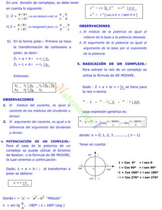 En una división de complejos, se debe tener
en cuenta lo siguiente:
i) Z =
idc
iba


; es un número real, si:
d
b
c
a

ii) Z =
idc
iba


; es imaginario puro, si:
c
b
d
a

b) En la forma polar.- Primero se hace
la transformación de cartesiano a
polar; es decir:
Z1 = a + b i = r1 1
Z2 = c + d i = r2 2
Entonces:
21
2
1
22
11
2
1 -
r
r
r
r
z
z 



OBSERVACIONES
1. El modulo del cociente, es igual al
cociente de los módulos del dividendo y
divisor.
2. El argumento del cociente, es igual a la
diferencia del argumento del dividendo
y divisor.
4. POTENCIACIÓN DE UN COMPLEJO.-
Para el caso de la potencia de un
complejo se puede utilizar el binomio
de Newton o la fórmula de DE MOIVRE,
la cual veremos a continuación:
Dado; z = a + b i ; al transformar a
polar se obtiene:
z = r 
Donde r = z = 22
ba  “Módulo”
 = arc tg
a
b
; -180º    180º (arg.)
z
n
= ( r  ) n
= r n
n 
z
n
= r n
[ cos n  + i sen n  ]
OBSERVACIONES
1. El módulo de la potencia es igual al
módulo de la base a la potencia deseada.
2. El argumento de la potencia es igual al
argumento de la base por el exponente
de la potencia.
5. RADICACIÓN DE UN COMPLEJO.-
Para extraer la raíz de un complejo se
utiliza la fórmula de DE MOIVRE.
Dado : Z = a + bi = r , se tiene para
la raíz n-ésima
/nrrz  nnn 
cuya expresión genérica es:
zn = rn











 





  k360º
Seni
k360º
Cos
nn

donde: k = 0, 1, 2, 3 .........., ( n – 1)
Tener en cuenta:
1 = Cos 0º + i sen 0
i = Cos 90º + i sen 90º
-1 = Cos 180º + i sen 180º
- i = Cos 270º + i sen 270º
-1 1
0 360º180º
i
- i270º
90º
 