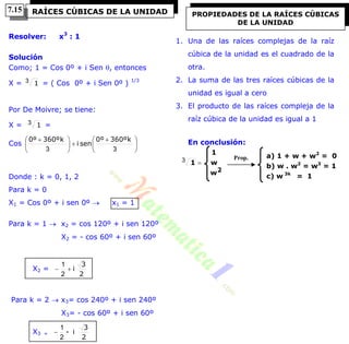 Resolver: x3
: 1
Solución
Como; 1 = Cos 0º + i Sen , entonces
X = 13 = ( Cos 0º + i Sen 0º ) 1/3
Por De Moivre; se tiene:
X = 13 =
Cos
k360º0º
seni
k360º0º





 





 
33
Donde : k = 0, 1, 2
Para k = 0
X1 = Cos 0º + i sen 0º  x1 = 1
Para k = 1  x2 = cos 120º + i sen 120º
X2 = - cos 60º + i sen 60º
X2 =
2
3
i
2
1
Para k = 2  x3= cos 240º + i sen 240º
X3= - cos 60º + i sen 60º
X3 =
2
3
i-
2
1

1. Una de las raíces complejas de la raíz
cúbica de la unidad es el cuadrado de la
otra.
2. La suma de las tres raíces cúbicas de la
unidad es igual a cero
3. El producto de las raíces compleja de la
raíz cúbica de la unidad es igual a 1
En conclusión:
w
w
1
1
2
3
RAÍCES CÚBICAS DE LA UNIDAD PROPIEDADES DE LA RAÍCES CÚBICAS
DE LA UNIDAD
Prop. a) 1 + w + w2
= 0
b) w . w2
= w3
= 1
c) w 3k
= 1
7.15
 