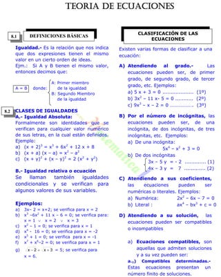 Igualdad.- Es la relación que nos indica
que dos expresiones tienen el mismo
valor en un cierto orden de ideas.
Ejm.: Si A y B tienen el mismo valor,
entonces decimos que:
A: Primer miembro
A = B donde: de la igualdad
B: Segundo Miembro
de la igualdad
CLASES DE IGUALDADES
A.- Igualdad Absoluta:
Formalmente son identidades que se
verifican para cualquier valor numérico
de sus letras, en la cual están definidos.
Ejemplo:
a) (x + 2)3
= x3
+ 6x2
+ 12 x + 8
b) (x + a) (x – a) = x2
– a2
c) (x + y)2
+ (x – y)2
= 2 (x2
+ y2
)
B.- Igualdad relativa o ecuación
Se llaman también igualdades
condicionales y se verifican para
algunos valores de sus variables.
Ejemplos:
a) 3x– 2 = x+2; se verifica para x = 2
b) x3
–6x2
+ 11 x – 6 = 0; se verifica para:
x = 1  x = 2  x = 3
c) x2
– 1 = 0; se verifica para x = 1
d) x4
- 16 = 0; se verifica para x = -2
e) x5
+ 1 = 0; se verifica para x = -1
f) x7
+ x6
–2 = 0; se verifica para x = 1
g) 3x2x  = 5; se verifica para
x = 6.
Existen varias formas de clasificar a una
ecuación:
A) Atendiendo al grado.- Las
ecuaciones pueden ser, de primer
grado, de segundo grado, de tercer
grado, etc. Ejemplos:
a) 5 x + 3 = 0 ................... (1º)
b) 3x2
– 11 x- 5 = 0 ........... (2º)
c) 9x3
– x – 2 = 0 ………………. (3º)
B) Por el número de incógnitas, las
ecuaciones pueden ser, de una
incógnita, de dos incógnitas, de tres
incógnitas, etc. Ejemplos:
a) De una incógnita:
5x4
– x2
+ 3 = 0
b) De dos incógnitas
3x – 5 y = - 2 ............. (1)
4x – 3 y = 7 ............. (2)
C) Atendiendo a sus coeficientes,
las ecuaciones pueden ser
numéricas o literales. Ejemplos:
a) Numérica: 2x2
– 6x – 7 = 0
b) Literal : ax4
– bx3
+ c = 0
D) Atendiendo a su solución, las
ecuaciones pueden ser compatibles
o incompatibles
a) Ecuaciones compatibles, son
aquellas que admiten soluciones
y a su vez pueden ser:
a.1) Compatibles determinadas.-
Estas ecuaciones presentan un
número finito de soluciones.
DEFINICIONES BÁSICAS
CLASIFICACIÓN DE LAS
ECUACIONES
8.1
8.2
TEORIA DE ECUACIONES
 