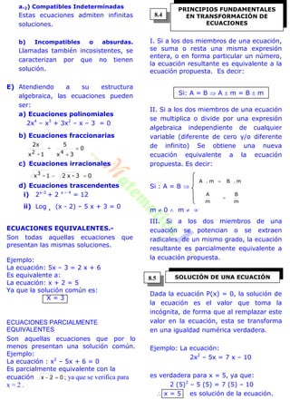 a.2) Compatibles Indeterminadas
Estas ecuaciones admiten infinitas
soluciones.
b) Incompatibles o absurdas.
Llamadas también incosistentes, se
caracterizan por que no tienen
solución.
E) Atendiendo a su estructura
algebraica, las ecuaciones pueden
ser:
a) Ecuaciones polinomiales
2x4
– x3
+ 3x2
– x – 3 = 0
b) Ecuaciones fraccionarias
0
3x
5
-
1-x
2x
42


c) Ecuaciones irracionales
03-x21-x3

d) Ecuaciones trascendentes
i) 2x-3
+ 2 x – 4
= 12
ii) Log x
(x - 2) – 5 x + 3 = 0
ECUACIONES EQUIVALENTES.-
Son todas aquellas ecuaciones que
presentan las mismas soluciones.
Ejemplo:
La ecuación: 5x – 3 = 2 x + 6
Es equivalente a:
La ecuación: x + 2 = 5
Ya que la solución común es:
X = 3
ECUACIONES PARCIALMENTE
EQUIVALENTES
Son aquellas ecuaciones que por lo
menos presentan una solución común.
Ejemplo:
La ecuación : x2
– 5x + 6 = 0
Es parcialmente equivalente con la
ecuación 02x  ; ya que se verifica para
x = 2 .
I. Si a los dos miembros de una ecuación,
se suma o resta una misma expresión
entera, o en forma particular un número,
la ecuación resultante es equivalente a la
ecuación propuesta. Es decir:
Si: A = B  A  m = B  m
II. Si a los dos miembros de una ecuación
se multiplica o divide por una expresión
algebraica independiente de cualquier
variable (diferente de cero y/o diferente
de infinito) Se obtiene una nueva
ecuación equivalente a la ecuación
propuesta. Es decir:
Si : A = B 
m
B
m
A
m.Bm.A


m  0  m  
III. Si a los dos miembros de una
ecuación se potencian o se extraen
radicales de un mismo grado, la ecuación
resultante es parcialmente equivalente a
la ecuación propuesta.
Dada la ecuación P(x) = 0, la solución de
la ecuación es el valor que toma la
incógnita, de forma que al remplazar este
valor en la ecuación, esta se transforma
en una igualdad numérica verdadera.
Ejemplo: La ecuación:
2x2
– 5x = 7 x – 10
es verdadera para x = 5, ya que:
2 (5)2
– 5 (5) = 7 (5) – 10
 x = 5 es solución de la ecuación.
PRINCIPIOS FUNDAMENTALES
EN TRANSFORMACIÓN DE
ECUACIONES
SOLUCIÓN DE UNA ECUACIÓN
8.4
8.5
 