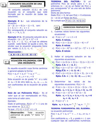 i1
El conjunto solución (C.S.) de una
ecuación es el conjunto que está
formado por la reunión de todas las
soluciones.
Ejemplo # 1.- Las soluciones de la
ecuación:
(x – 3) (x + 4) (x – 1) = 0, son:
x = 3; x = - 4 ; x = 1
Por consiguiente el conjunto solución es
C.S. =  - 4, 1, 3
Ejemplo # 2.- El conjunto solución de la
ecuación : (x – 2)3
(x + 1)2
= 0
es: C.S. =  2, -1,, el cual se obtiene
cuando cada factor se iguala a cero. No
olvidar que la ecuación propuesta tiene
por raíces: 2, 2, 2, -1, -1.
Observación :
A. B = 0  A = 0  B = 0
Es aquella ecuación cuya forma canónica
o general adopta la forma:
P(x) = a0 xn
+ a1 xn - 1
+ a2 x n-2
....
… + a n-1 x + a n = 0
Esta ecuación es de grado “n” si y solo
si: ao  0 de otro lado ao, a1, a2 ....., an
son coeficientes de la ecuación de grado
“n”.
Raíz de un Polinomio P(x).- Es el
valor que al ser reemplazado en P(x),
este toma el valor cero.
Ejemplo:
Dado el polinomio: P(x)= x3
+ 1 una de
sus raíces es x = -1
Ya que : P (-1) = (-1)3
+1 = 0
TEOREMA DEL FACTOR.- Si un
polinomio P(x) se anula para x = a,
entonces (x – a) es un factor de P(x) y
por consiguiente “a” es una raíz de dicho
polinomio.
Dicho de otra forma:
Dado P(x) = 0, tal que P(a) = 0 entonces
(x – a) es un factor de P(x).
Se cumple que P (x)  (x –a) Q (x)
1. Cuántas raíces tienen las siguientes
ecuaciones:
a) P (x) = x5
– x + 2 = 0
Rpta. 5 raíces.
b) P(x) = (x + 3) (x – 2) (x – 4) + x6
Rpta. 6 raíces
c) P(x) = (x – 4)3
(x + 6)2
(x – 7)3
+ 1 = 0
Rpta. 8 raíces
2. Hallar el conjunto solución en las
siguientes ecuaciones:
a) P(x) = (x-3) (x + 2) (x – 3) (x + 2) = 0
Rpta. C.S. =  -2, 3 
b) P(x) = (x + 1)3
(x – 2)2
(x + 6)3
= 0
Rpta. C.S. =  -1: 2; -6 
c) P(x) = (x +1) (x + 2) (x + 3)… (x + n)
Rpta. C.S. =  -1; -2; -3; ...... ; -n 
3. Determinar las raíces de las
siguientes ecuaciones: P(x) = 0
a) P (x) = (x – 1) (x + 2) (x – 3) (x – 5)
Rpta. x1 = 1; x2 = -2; x3 = 3; x4 =5
b) P (x) = (x – 1)3
(x + 6)2
(x – 3)
Rpta. x1 = 1; x2 = 1; x3 = 1; x4 =-6
x5 = -6; x6 = 3
c) P (x)= x3
– 1
Rpta. x1 = 1; x2 =-
2
i31
x3 =
2
i31
TEOREMA FUNDAMENTAL DEL ÁLGEBRA.
La ecuación polinomial.
P(x) = ao xn
+ a1 x n-1
+ …. + an-1 x+ an =
0
Con coeficiente ao  0, y grado n  1 con
cualquier tipo de coeficientes numéricos
CONJUNTO SOLUCIÓN DE UNA
ECUACIÓN
ECUACIÓN POLINOMIAL CON
UNA INCÓGNITA
Observación: Toda ecuación
polinomial de grado “n” tiene “n”
raíces
EJERCICIOS PROPUESTOS
8.6
8.7
8.8
 