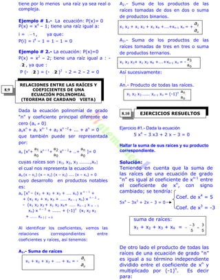 tiene por lo menos una raíz ya sea real o
compleja.
Ejemplo # 1.- La ecuación: P(x)= 0
P(x) = x4
– 1; tiene una raíz igual a:
i = 1 , ya que:
P(i) = i4
– 1 = 1 – 1 = 0
Ejemplo # 2.- La ecuación: P(x)=0
P(x) = x2
– 2; tiene una raíz igual a : -
2 , ya que :
P (- 2 ) = (- 2 )2
- 2 = 2 – 2 = 0
Dada la ecuación polinomial de grado
“n” y coeficiente principal diferente de
cero (ao  0)
aoxn
+ a1 xn- 1
+ a2 xn –2
+ ... + an
= 0
que también puede ser representada
por:
ao [xn
+
0
1
a
a
xn – 1
+
0
2
a
a
xn – 2
+ ..+
0
n
a
a
]= 0
cuyas raíces son x1, x2, x3 ………,xn
el cual nos representa la ecuación
ao (x – x1) (x – x2) (x – x3) .... (x – xn) = 0
cuyo desarrollo en productos notables
es:
ao [xn
– (x1 + x2 + x3 + …. xn) x n – 1
+
+ (x1 x2 + x1 x3 + …… xn – 1 xn) x n – 2
-
- (x1 x2 x3 + x1 x2 x4+ …… xn – 2 x n – 1
xn) x n – 3
+ ...... + (-1)n
(x1 x2 x3
+ …… xn ) ] = 0
Al identificar los coeficientes, vemos las
relaciones correspondientes entre
coeficientes y raíces, así tenemos:
A1.- Suma de raíces
x1 + x2 + x3 + …. + xn = -
oa
a1
A2.- Suma de los productos de las
raíces tomadas de dos en dos o suma
de productos binarios.
x1 x2 + x1 x3 + x1 x4 +….+xn-1 xn = +
oa
a2
A3.- Suma de los productos de las
raíces tomadas de tres en tres o suma
de productos ternarios.
x1 x2 x3+ x1 x2 x4 +….+xn-1 xn = -
o
3
a
a
Así sucesivamente:
An.- Producto de todas las raíces.
x1 x2 x3 …... xn-1 xn = (-1)n
o
n
a
a
Ejercicio #1.- Dada la ecuación
5 x4
– 3 x3 + 2 x – 3 = 0
Hallar la suma de sus raíces y su producto
correspondiente.
Solución:
Teniendo en cuenta que la suma de
las raíces de una ecuación de grado
“n” es igual al coeficiente de xn-1
entre
el coeficiente de xn
, con signo
cambiado; se tendría:
Coef. de x4
= 5
5x4
– 3x3
+ 2x – 3 = 0
Coef. de x3
= -3
suma de raíces:
x1 + x2 + x3 + x4 =
5
3
5
3



De otro lado el producto de todas las
raíces de una ecuación de grado “n”
es igual a su término independiente
dividido entre el coeficiente de xn
y
multiplicado por (-1)n
. Es decir
para:
RELACIONES ENTRE LAS RAÍCES Y
COEFICIENTES DE UNA
ECUACIÓN POLINOMIAL
(TEOREMA DE CARDANO VIETA)
EJERCICIOS RESUELTOS
8.9
8.10
 