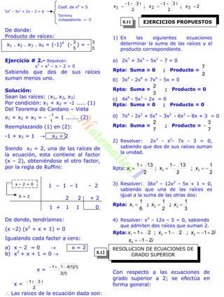 Coef. de x4
= 5
5x4
– 3x3
+ 2x – 3 = 0
Termino
Indepediente. = -3
De donde:
Producto de raíces:
x1 . x2 . x3 . x4 = (-1)4
(-
5
3
) = -
5
3
Ejercicio # 2.- Resolver:
x3
– x2
– x – 2 = 0
Sabiendo que dos de sus raíces
suman menos uno.
Solución:
Sean las raíces: x1, x2, x3
Por condición: x1 + x2 = -1 ..... (1)
Del Teorema de Cardano – Vieta
x1 + x2 + x3 = -
1
1
= 1 ....... (2)
Reemplazando (1) en (2):
-1 + x3 = 1  x3 = 2
Siendo x3 = 2, una de las raíces de
la ecuación, esta contiene al factor
(x – 2), obteniéndose el otro factor,
por la regla de Ruffini:
1 – 1 – 1 - 2
2 2 + 2
1 + 1 1 0
De donde, tendríamos:
(x –2) (x2
+ x + 1) = 0
Igualando cada factor a cero:
a) x – 2 = 0  x = 2
b) x2
+ x + 1 = 0 
x =
)1(2
)1)(1(411 
x =
2
i31
 Las raíces de la ecuación dada son:
2x;
2
i31-
x;
2
i3-1-
x 321 


1) En las siguientes ecuaciones
determinar la suma de las raíces y el
producto correspondiente.
a) 2x7
+ 3x5
– 5x2
– 7 = 0
Rpta: Suma = 0 ; Producto =
2
7
b) 3x9
- 2x8
+ 7x6
– 5x = 0
Rpta: Suma =
3
2
; Producto = 0
c) 4x8
- 5x3
– 2x = 0
Rpta: Suma = 0 ; Producto = 0
d) 7x6
- 2x5
+ 5x4
– 3x3
- 6x2
– 8x + 3 = 0
Rpta: Suma =
7
2
; Producto =
7
3

2) Resolver: 2x3
- x2
- 7x - 3 = 0,
sabiendo que dos de sus raíces suman
la unidad.
Rpta:
2
131
1

x ;
2
131
2

x ;
2
1
3 x
3) Resolver: 36x3
– 12x2
– 5x + 1 = 0,
sabiendo que una de las raíces es
igual a la suma de las otras dos:
Rpta:
6
1
1 x ;
2
1
2 x ;
3
1
3 x
4) Resolver: x4
– 12x – 5 = 0, sabiendo
que admiten dos raíces que suman 2.
Rpta: 211 x ; 212 x ; ix 213 
ix 214 
Con respecto a las ecuaciones de
grado superior a 2; se efectúa en
forma general:
x – 2 = 0
X = 2
EJERCICIOS PROPUESTOS
RESOLUCION DE ECUACIONES DE
GRADO SUPERIOR
8.11
8.12
 