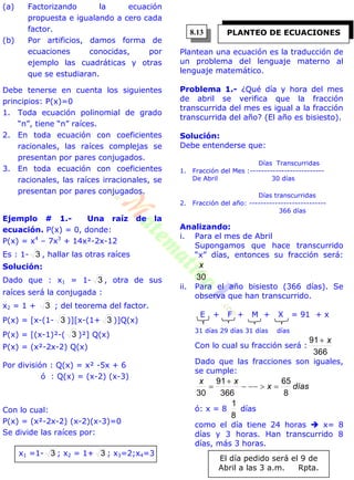 (a) Factorizando la ecuación
propuesta e igualando a cero cada
factor.
(b) Por artificios, damos forma de
ecuaciones conocidas, por
ejemplo las cuadráticas y otras
que se estudiaran.
Debe tenerse en cuenta los siguientes
principios: P(x)=0
1. Toda ecuación polinomial de grado
“n”, tiene “n” raíces.
2. En toda ecuación con coeficientes
racionales, las raíces complejas se
presentan por pares conjugados.
3. En toda ecuación con coeficientes
racionales, las raíces irracionales, se
presentan por pares conjugados.
Ejemplo # 1.- Una raíz de la
ecuación. P(x) = 0, donde:
P(x) = x4
– 7x3
+ 14x²-2x-12
Es : 1- 3 , hallar las otras raíces
Solución:
Dado que : x1 = 1- 3 , otra de sus
raíces será la conjugada :
x2 = 1 + 3 ; del teorema del factor.
P(x) = [x-(1- 3 )][x-(1+ 3 )]Q(x)
P(x) = [(x-1)²-( 3 )²] Q(x)
P(x) = (x²-2x-2) Q(x)
Por división : Q(x) = x² -5x + 6
ó : Q(x) = (x-2) (x-3)
Con lo cual:
P(x) = (x²-2x-2) (x-2)(x-3)=0
Se divide las raíces por:
x1 =1- 3 ; x2 = 1+ 3 ; x3=2;x4=3
Plantean una ecuación es la traducción de
un problema del lenguaje materno al
lenguaje matemático.
Problema 1.- ¿Qué día y hora del mes
de abril se verifica que la fracción
transcurrida del mes es igual a la fracción
transcurrida del año? (El año es bisiesto).
Solución:
Debe entenderse que:
Días Transcurridas
1. Fracción del Mes :--------------------------
De Abril 30 días
Días transcurridas
2. Fracción del año: ---------------------------
366 días
Analizando:
i. Para el mes de Abril
Supongamos que hace transcurrido
“x” días, entonces su fracción será:
30
x
ii. Para el año bisiesto (366 días). Se
observa que han transcurrido.
E + F + M + X = 91 + x
31 días 29 días 31 días días
Con lo cual su fracción será :
366
91 x
Dado que las fracciones son iguales,
se cumple:
díasx
xx
8
65
366
91
30



ó: x = 8
8
1
días
como el día tiene 24 horas  x= 8
días y 3 horas. Han transcurrido 8
días, más 3 horas.
El día pedido será el 9 de
Abril a las 3 a.m. Rpta.
PLANTEO DE ECUACIONES8.13
 