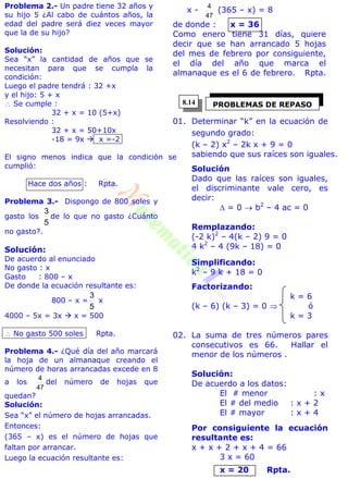 Problema 2.- Un padre tiene 32 años y
su hijo 5 ¿Al cabo de cuántos años, la
edad del padre será diez veces mayor
que la de su hijo?
Solución:
Sea “x” la cantidad de años que se
necesitan para que se cumpla la
condición:
Luego el padre tendrá : 32 +x
y el hijo: 5 + x
 Se cumple :
32 + x = 10 (5+x)
Resolviendo :
32 + x = 50+10x
-18 = 9x  x =-2
El signo menos indica que la condición se
cumplió:
Hace dos años : Rpta.
Problema 3.- Dispongo de 800 soles y
gasto los
5
3
de lo que no gasto ¿Cuánto
no gasto?.
Solución:
De acuerdo al enunciado
No gasto : x
Gasto : 800 – x
De donde la ecuación resultante es:
800 – x =
5
3
x
4000 – 5x = 3x  x = 500
 No gasto 500 soles Rpta.
Problema 4.- ¿Qué día del año marcará
la hoja de un almanaque creando el
número de horas arrancadas excede en 8
a los
47
4
del número de hojas que
quedan?
Solución:
Sea “x” el número de hojas arrancadas.
Entonces:
(365 – x) es el número de hojas que
faltan por arrancar.
Luego la ecuación resultante es:
x -
47
4
(365 – x) = 8
de donde : x = 36
Como enero tiene 31 días, quiere
decir que se han arrancado 5 hojas
del mes de febrero por consiguiente,
el día del año que marca el
almanaque es el 6 de febrero. Rpta.
01. Determinar “k” en la ecuación de
segundo grado:
(k – 2) x2
– 2k x + 9 = 0
sabiendo que sus raíces son iguales.
Solución
Dado que las raíces son iguales,
el discriminante vale cero, es
decir:
 = 0  b2
– 4 ac = 0
Remplazando:
(-2 k)2
– 4(k – 2) 9 = 0
4 k2
– 4 (9k – 18) = 0
Simplificando:
k2
– 9 k + 18 = 0
Factorizando:
k = 6
(k – 6) (k – 3) = 0  ó
k = 3
02. La suma de tres números pares
consecutivos es 66. Hallar el
menor de los números .
Solución:
De acuerdo a los datos:
El # menor : x
El # del medio : x + 2
El # mayor : x + 4
Por consiguiente la ecuación
resultante es:
x + x + 2 + x + 4 = 66
3 x = 60
x = 20 Rpta.
PROBLEMAS DE REPASO8.14
 