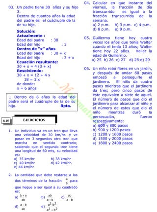 03. Un padre tiene 30 años y su hijo
3.
Dentro de cuantos años la edad
del padre es el cuádruple de la
de su hijo.
Solución:
Actualmente :
Edad del padre : 30
Edad del hijo : 3
Dentro de “x” años
Edad del padre : 30 + x
Edad del hijo : 3 + x
Ecuación resultante:
30 + x = 4 (3 + x)
Resolviendo:
30 + x = 12 + 4 x
18 = 3 x
de donde:
x = 6 años
 Dentro de 6 años la edad del
padre será el cuádruple de la de su
hijo. Rpta.
1. Un individuo va en un tren que lleva
una velocidad de 30 km/hr. y ve
pasar en 3 segundos otro tren que
marcha en sentido contrario;
sabiendo que el segundo tren tiene
una longitud de 60 mts, su velocidad
es:
a) 35 km/hr b) 38 km/hr
c) 40 km/hr d) 42 km/hr.
e) 44 km/hr
2. La cantidad que debe restarse a los
dos términos de la fracción
b
a
para
que llegue a ser igual a su cuadrado
es:
a)
ab
ab 
b)
ba
ab

c)
ba
ab

d)
ab
ba 
e)
22
22
ba
ba

04. Calcular en que instante del
viernes, la fracción de día
transcurrido es igual a la
fracción transcurrida de la
semana.
a) 2 p.m. b) 3 p.m. c) 4 p.m.
d) 8 p.m. e) 9 p.m.
05. Guillermo tiene hoy cuatro
veces los años que tenía Walter
cuando el tenía 13 años; Walter
tiene hoy 22 años. Hallar la
edad de Guillermo.
a) 25 b) 26 c) 27 d) 28 e) 29
06. Un niño robó flores en un jardín,
y después de andar 80 pasos
empezó a perseguirle el
jardinero. El niño da cuatro
pasos mientras que el jardinero
da tres; pero cinco pasos de
éste equivalen a siete de aquel.
El número de pasos que dio el
jardinero para alcanzar al niño y
el número de estos que dio el
niño mientras duró la
persecución, fueron
respectivamente:
a) 600 y 800 pasos
b) 900 y 1200 pasos
c) 1200 y 1600 pasos
d) 1500 y 2000 pasos
e) 1800 y 2400 pasos
EJERCICIOS8.15
 