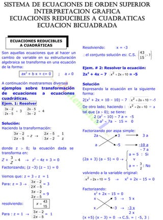 Son aquellas ecuaciones que al hacer un
cambio de variable en su estructuración
algebraica se transforma en una ecuación
de la forma:
ax2
+ b x + c= 0 ; a  0
A continuación mostraremos diversos
ejemplos sobre transformación
de ecuaciones a ecuaciones
cuadráticas.
Ejem. 1: Resolver
43 





2x3
5x2
5x2
2x3
Solución:
Haciendo la transformación:
z
1






23
52
52
23
x
x
z
x
x
donde z  0; la ecuación dada se
transforma en:
Z + 4
3

Z
 z2
– 4z + 3 = 0
Factorizando; (z –3) (z – 1) = 0
Vemos que: z = 3  z = 1
Para: z = 3 
52
23


X
x
= 3
52
23


x
x
= 9
resolviendo:
15
43
x
Para : z = 1 
52
23


x
x
= 1
Resolviendo: x = -3
el conjunto solución es: C.S.






3-;
15
43
Ejem. # 2: Resolver la ecuación:
2x2
+ 4x – 7 10x2x2
 = -5
Solución
Expresando la ecuación en la siguiente
forma:
2(x2
+ 2x + 10 – 10) – 7 10x2x2
 = -5
De otro lado; haciendo : 10x2x2
 = a
tal que (a  0); se tiene:
2 (a2
– 10) – 7 a = -5
2 a2
– 7a - 15 = 0
Factorizando por aspa simple:
2a 3 3 a
a -5 -10 a
- 7 a
a = 5 : Si
(2a + 3) (a – 5) = 0  v
a = -
2
3
: No
volviendo a la variable original:
10x2x2
 = 5  x2
+ 2x – 15 = 0
Factorizando:
x2
+ 2x – 15 = 0
x 5  5 x
x -3  -3 x
2 x
(x +5) (x – 3) = 0  C.S. =  -5, 3 
ECUACIONES REDUCIBLES
A CUADRÁTICAS
SISTEMA DE ECUACIONES DE ORDEN SUPERIOR
INTERPRETACION GRAFICA
ECUACIONES REDUCIBLES A CUADRATICAS
ECUACION BICUADRADA
 