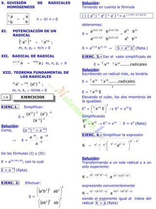 X. DIVISIÓN DE RADICALES
HOMOGENEOS
n
n
n
b
a
b
a
 n  / n  0
XI. POTENCIACIÓN DE UN
RADICAL
  n mppn m
aa  ;
m, n, p,  /n  0
XII. RADICAL DE RADICAL
mnpm n p
aa  ; m, n, p,  
XIII. TEOREMA FUNDAMENTAL DE
LOS RADICALES
mk Knm n
)a(a  ;
m, n, k,  /mk  0
EJERC.1. Simplificar:
E = 42
63212
)a(
)a()a(


Solución:
Como, (a m
) n
= a mn
 E = 8
1824
a
a.a


De las fórmulas (I) y (II):
E = a24-18-(-8)
; con lo cual
E = a 14
(Rpta).
EJERC. 2: Efectuar:
S =
 
 
2
32
3
3223
abab
abba












Solución:
Teniendo en cuenta la fórmula
( ( ( am
) n
ap
) q
ar
) s
= a ( ( mn+ p ) q+r)s
obtenemos:
S =
148
2121
2)13x2(2)13x1(
3)32x2(3)12x3(
ba
ba
ba
ba



S = a21-8
b21-14
 S = a13
b7
(Rpta.)
EJERC. 3.- Dar el valor simplificado de
E =
3 3 1616
radicales........xx
Solución:
Escribiendo un radical más, se tendría
E =
  
E
3 3 1616
radicales........xx
E = 3 16
Ex
Elevando el cubo, los dos miembros de
la igualdad:
E3
= 





3
3 16
Ex E3
= x16
E
Simplificando
16
3
x
E
E
  E2
= x16
 E = x8
(Rpta)
EJERC. 4.- Simplificar la expresión
1b b
bb
1b bb2 3
24
2 3
aK 

 







Solución:
Transformando a un solo radical y a un
solo exponente:
)1b(b)1b( )bb)(bb(
232 243
aK
 

expresando convenientemente
)1b(b)1b( )1b(b)1b(b232 222
aK
 

siendo el exponente igual al índice del
radical K = a (Rpta)
EJERCICIOS1.8
 