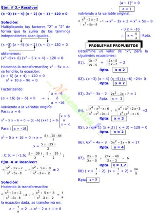 Ejm. # 3.- Resolver
(x –3) (x – 4) (x – 2) (x – 1) – 120 = 0
Solución:
Multiplicando los factores “2” a “2” de
forma que la suma de los términos
independientes sean iguales.
(x –3) (x – 4) (x – 2) (x – 1) – 120 = 0
obtenemos:
(x2
–5x+ 6) (x2
– 5 x + 4) – 120 = 0
Haciendo la transformación; x2
– 5x = a
se tendría, la ecuación:
(a + 6) (a + 4) – 120 = 0
a2
+ 10 a – 96 = 0
Factorizando:
a = 6
(a + 16) (a – 6) = 0  ó
a = -16
volviendo a la variable original
Para: a = 6
x = 6
x2
– 5 x – 6 = 0  (x –6) (x+1 ) = 0 ó
x = -1
Para : a = -16
x2
– 5 x + 16 = 0  x =
2
64255 
x =
2
i395 
C.S. = -1;6;
2
i39-5
;
2
i395 

Ejm. # 4: Resolver:
8-x5x2x3-x n
2
n
2
2x3x8x5x 22 




= 2
Solución:
Haciendo la transformación:
8-x5x
:a
2x3-x n
2
n
2
2x3x8x5x 22 




=
a
1
la ecuación dada, se transforma en:
a +
a
1
= 2  a2
– 2 a + 1 = 0
(a – 1)2
= 0
 a = 1
volviendo a la variable original:
1
8x5x2


n
2
2x3-x
 x2
– 3x + 2 = x2
+ 5x – 8
- 8 x = -10
 x =
4
5
Rpta.
Determine un valor de “x”, para la
siguientes ecuaciones:
01).
5x2
7x3


+ 7x3
5x2


= 2
Rpta. x = 2
02). (x –3) (x – 4) (x –5) (x –6) –24= 0
Rpta. x = 7
03). 2x2
– 3x – 2 7x3x2 2  = 1
Rpta. x = 3
04).
6
3-x2xx6x-xx n
34
n
34





xxx3x2xx 3434
=2
Rpta: x = 3
05). x (x + 1) (x + 2) ( x + 3) – 120 = 0
Rpta. x = 2
06). 6x2
– 4x – 9 9x2x3 2  = 17
Rpta. x = 4
07). 6
40-24x





3x25x3
3x2
Rpta. x = 1,7
08) ( x +
x
1
- 2) (x +
x
1
+ 2) =
9
64
Rpta. x = 3
PROBLEMAS PROPUESTOS
 