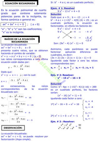 Es la ecuación polinomial de cuarto
grado que contiene solamente
potencias pares de la incógnita, su
forma canónica o general es:
ax4
+ bx2
+ c = 0 ; ( a  0)
“a” ; “b” y “c” son los coeficientes;
“x” es la incógnita.
La ecuación bicuadrada:
ax4
+ bx2
+ c = 0 ; a  0
presenta cuatro raíces, que se obtienen
haciendo el cambio de variable:
x2
= y  a y2
+ b y + c = 0 ; (a  0)
Las raíces correspondientes a esta última
ecuación están dadas por:
a2
ca4-bb-
y
2


Dado que:
x2
= y  x =  y ; con lo cual:
x = 
a2
ca4-bb 2
en consecuencia, las raíces
correspondientes de la ecuación
bicuadrada son:
a2
ca4-bb-
x
2
1

 = m
a2
ca4-bb-
-x
2
2

 = - m
a2
ca4-b-b-
x
2
3  = n
a2
ca4-b-b-
-x
2
4  = - n
La ecuación bicuadrada:
ax4
+ bx2
+ c = 0; se puede resolver por
factorización (Aspa simple).
Si: b2
- 4 a c; es un cuadrado perfecto.
Ejem. # 1: Resolver
9 x4
– 13 x2
+ 4 = 0
Solución
Dado que: a = 9 ; b = -13 ; c = 4
b2
- 4 a c = (-13)2
– 4(9) (4) = 25 ; es un
cuadrado perfecto, la ecuación es
factorizable; en efecto los factores de:
9 x4
– 13 x2
+ 4 = 0
9 x2
- 4  - 4 x2
x2
- 1  - 9 x2
-13 x2
Son: (9x2
– 4) (x2
– 1) = 0
Asimismo, cada paréntesis se puede
factorizar aplicando diferencia de
cuadrados, es decir:
(3x + 2) (3x – 2) (x + 1) (x – 1) = 0
Igualando cada factor a cero las raíces
correspondientes son:
x1 =
3
2
 ; x2 =
3
2
; x3 = -1 ; x4 = 1
Ejm. # 2: Resolver:
x4
- 15 x2
– 16 = 0
Solución
Como: b2
– 4ac = (-15)2
– 4(1)(-16) = 289
es un cuadrado perfecto, los factores
serían:
(x2
– 16) (x2
+ 1) = 0
igualando cada factor a cero:
x1 = 4
1º) x2
– 16 = 0  x2
= 16 ó
x2 = -4
x3 = i
2º) x2
+ 1 = 0  x2
= -1 ó
x4 = - i
Ejm. # 3 : Resolver:
4224
224
aaxx
axx


=
91
90
ECUACIÓN BICUADRADA
RAÍCES DE LA ECUACIÓN
BICUADRADA
OBSERVACIÓN:
 
