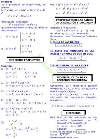 Solución:
De la propiedad de proporciones, se
obtiene:
91x4
+ 91x2
a2
= 90x4
+ 90 x2
a2
+ 90
a4
x4
+ a2
x2
– 90 a4
= 0
Factorizando; se tendría:
(x2
+ 10 a2
) (x2
– 9 a2
) = 0
Igualando cada factor a cero; las raíces de
la ecuación son:
x1 = 10 a i
i) x2
= -10 a2
v
x2 = - 10 a i
x3 = 3 a
ii) x2
= 9 a2
v
x4 = -3 a
Resolver:
01) x4
+ 5 x2
+ 6 = 0
x1 = 2 i; x2 = - 2 i;
x3 = 3 i; x4 = - 3 i
02) x4
– 68 x2
+ 256 = 0
x1 = 2; x2 = -2 ; x3 = 8 : x4 = -8
03) x4
– 50 x2
+ 49 = 0
x1 = 7; x2 = -7 ; x3 = 1 ; x4 = -1
04) x2
(x2
+ 32) = 144
x1 = 6 i; x2 = -6 i ; x3 = 2 ; x4 = -2
05) (1 + x)4
+ (1 – x)4
= 34
x1 = 2 ; x2 = - 2 ; x3 = 2 2 i
x4 = -2 2 i.
06)
2x
1

4
22
a
a-x12
x1 =
3
3a
; x2 = -
3
3a
x3 =
2
a
i
x4 = -
2
a
i
07) 4 (a2
– b2
)x2
= (a2
– b2
+ x2
) 2
x1 = 22
b-a ; x2 = - 22
b-a
x3 = 22
b-a ; x4 = - 22
b-a
Respecto a la ecuación:
ax4
+ b x2
+ c = 0 ; (a  0)
de raíces: x1, x2; x3; x4; se cumple:
de acuerdo con el Teorema de Cardano –
Vieta.
I. SUMA DE LAS RAÍCES
x1 + x2 + x3 + x4 = 0
II. SUMA DEL PRODUCTO DE LAS
RAÍCES TOMADAS DE DOS EN DOS.
x1 . x2 + x3 . x4 =
a
b
III. PRODUCTO DE LAS RAÍCES
x1 . x2 . x3 . x4 =
a
c
Conociendo las 4 raíces de la ecuación
bicuadrada: x1; x2; x3 y x4. La ecuación a
formar adopta la forma:
(x – x1) (x – x2) (x – x3) ( x –x4) = 0
efectuando las operaciones indicadas,
tendríamos:
x4
+ (x1 x2 + x3 x4) x2
+ x1 x2 x3 x4 = 0
01.) Una de las soluciones de una
ecuación bicuadrada es 5.
Reconstruir la ecuación; si:
x1 x2 x3 x4 = 225
Solución:
Si una de las raíces es x1 = 5 ; la otra
raíz es: x2 = -5
Reemplazando en el dato:
EJERCICIOS PROPUESTOS
PROPIEDADES DE LAS RAÍCES
DE LA ECUACIÓN BICUADRADA
RECONSTRUCCIÓN DE LA
ECUACIÓN BICUADRADA
EJERCICIOS
 