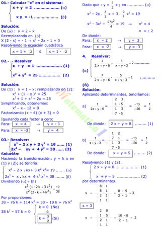 01.- Calcular “x” en el sistema:
x + y = 2 .................... ()
x y = -1 ................... ()
Solución:
De () : y = 2 – x
Reemplazando en ():
X (2 - x) = - 1  x2
– 2x – 1 = 0
Resolviendo la ecuación cuadrática
x = 1 + 2 ó x = 1 - 2
02.- .- Resolver
x + y = 1 .................... (1)
x2
+ y2
= 25 ................. (2)
Solución:
De (1) : y = 1 – x; remplazando en (2):
x2
+ (1 – x )2
= 25
x2
+ 1 + x2
– 2x = 25
Simplificando, obtenemos:
x2
– x - 12 = 0
Factorizando (x – 4) (x + 3) = 0
Igualando cada factor a cero:
Para: x = 4  y = - 3
Para: x = -3  y = 4
03.- Resolver:
x2
– 2 x y + 3 y2
= 19 ...... (1)
2x2
– xy + 4 y2
= 38 ...... (2)
Solución:
Haciendo la transformación: y = k x en
(1) y (2); se tendría:
x2
– 2 x . kx+ 3 k2
x2
= 19 ....... ()
2x2
– x . kx + 4 k2
x2
= 38 ....... ()
Dividiendo ()  ()
38
19



)k4k-(2x
)k3k2-(1x
22
22
Por proporciones:
38 – 76 k + 114 k2
= 38 – 19 k + 76 k2
k = 0 (No)
38 k2
– 57 k = 0 ó
k =
2
3
(Si)
Dado que : y =
2
3
x ; en ............. ()
x2
– 2x .
2
3
x + 3 .
4
9
x2
= 19
x2
– 3x2
+
4
x27 2
= 19  x2
= 4
x =  2
De donde:
Para: x = 2  y = 3
Para: x = -2  y = -3
4. Resolver:
2
3-yx
3
6-yx2
1




............
()
1
3-yx
5
-
6-yx2
7


............
(ß)
Solución:
Aplicando determinantes, tendríamos:
a)
6yx2
1

=
5-
3
7
1
5-
3
1
2
=
26
13


=
2
1
De donde: 2 x + y = 8 ......... (1)
b)
3yx
1

=
5-
3
7
1
1
2
7
1
=
26
13


=
2
1
De donde: x + y = 5 ......... (2)
Resolviendo (1) y (2):
2 x + y = 8 ................... (1)
x + y = 5 .................. (2)
por determinantes.
3
1-2
5-8
1
1
1
2
1
1
5
8
x 
x = 3
2
1-2
8-10
1
1
1
2
5
8
1
2
y 
 