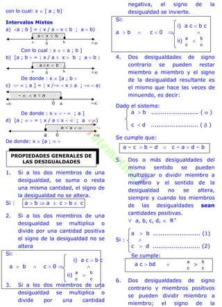 con lo cual: x  [ a ; b]
Intervalos Mixtos
a) a ; b ] =  x / a  x  b ; a  b)
Con lo cual : x   a ; b ]
b) [a ; b  =  x / a  x  b ; a  b 
De donde : x  [a ; b 
c) -  ; a ] =  x /-  x  a ; -  a
De donde : x   -  ; a ]
d) [a ;   =  x / a  x   ; a  )
De donde: x  [a ;  
1. Si a los dos miembros de una
desigualdad, se suma o resta
una misma cantidad, el signo de
la desigualdad no se altera.
Si : a  b  a  c  b  c
2. Si a los dos miembros de una
desigualdad se multiplica o
divide por una cantidad positiva
el signo de la desigualdad no se
altera
Si:
i) a c  b c
a  b  c  0  
ii)
c
a

c
b
3. Si a los dos miembros de una
desigualdad se multiplica o
divide por una cantidad
negativa, el signo de la
desigualdad se invierte.
Si:
i) a c  b c
a  b  c  0  
ii)
c
a

c
b
4. Dos desigualdades de signo
contrario se pueden restar
miembro a miembro y el signo
de la desigualdad resultante es
el mismo que hace las veces de
minuendo, es decir:
Dado el sistema:
a  b ......................... (  )
c  d ......................... (  )
Se cumple que:
a – c  b – d  c – a  d – b
5. Dos o más desigualdades del
mismo sentido se pueden
multiplicar o dividir miembro a
miembro y el sentido de la
desigualdad no se altera,
siempre y cuando los miembros
de las desigualdades sean
cantidades positivas.
 a, b, c, d,  R+
a  b ......................... (1)
Si : 
c  d ......................... (2)
Se cumple:
a c  bd 
c
a

c
b
6. Dos desigualdades de signo
contrario y miembros positivos
se pueden dividir miembro a
miembro; el signo de la
PROPIEDADES GENERALES DE
LAS DESIGUALDADES
+0a b
+0a b
+0 a
+a 0
-
a  x  b
a  x  b
-   x  a
a  x  
 