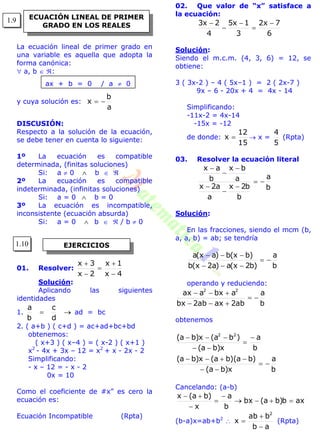 La ecuación lineal de primer grado en
una variable es aquella que adopta la
forma canónica:
 a, b  :
ax + b = 0 / a  0
y cuya solución es:
a
b
x 
DISCUSIÓN:
Respecto a la solución de la ecuación,
se debe tener en cuenta lo siguiente:
1º La ecuación es compatible
determinada, (finitas soluciones)
Si: a  0  b  
2º La ecuación es compatible
indeterminada, (infinitas soluciones)
Si: a = 0  b = 0
3º La ecuación es incompatible,
inconsistente (ecuación absurda)
Si: a = 0  b   / b  0
01. Resolver:
4x
1x
2x
3x





Solución:
Aplicando las siguientes
identidades
1. 
d
c
b
a
ad = bc
2. ( a+b ) ( c+d ) = ac+ad+bc+bd
obtenemos:
( x+3 ) ( x–4 ) = ( x-2 ) ( x+1 )
x2
- 4x + 3x – 12 = x2
+ x - 2x - 2
Simplificando:
- x – 12 = - x - 2
0x = 10
Como el coeficiente de #x” es cero la
ecuación es:
Ecuación Incompatible (Rpta)
02. Que valor de “x” satisface a
la ecuación:
6
7x2
3
1x5
4
2x3 




Solución:
Siendo el m.c.m. (4, 3, 6) = 12, se
obtiene:
3 ( 3x-2 ) – 4 ( 5x–1 ) = 2 ( 2x-7 )
9x – 6 - 20x + 4 = 4x - 14
Simplificando:
-11x-2 = 4x-14
-15x = -12
de donde:
15
12
x   x =
5
4
(Rpta)
03. Resolver la ecuación literal
b
a
b
b2x
a
a2x
a
bx
b
ax







Solución:
En las fracciones, siendo el mcm (b,
a, a, b) = ab; se tendría
b
a
)b2x(a)a2x(b
)bx(b)ax(a



operando y reduciendo:
b
a
ab2axab2bx
abxaax 22



obtenemos
b
a
x)ba(
)ba)(ba(x)ba(
b
a
x)ba(
)ba(x)ba( 22







Cancelando: (a-b)
axb)ba(bx
b
a
x
)ba(x





(b-a)x=ab+b2

ab
bab
x
2


 (Rpta)
ECUACIÓN LINEAL DE PRIMER
GRADO EN LOS REALES
EJERCICIOS
1.9
1.10
 