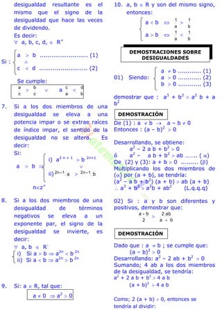 desigualdad resultante es el
mismo que el signo de la
desigualdad que hace las veces
de dividendo.
Es decir:
 a, b, c, d,  R+
a  b ......................... (1)
Si : 
c  d ......................... (2)
Se cumple:
c
a

c
b
 a
a
c

b
d
7. Si a los dos miembros de una
desigualdad se eleva a una
potencia impar o se extrae raíces
de índice impar, el sentido de la
desigualdad no se altera. Es
decir:
Si:
i) a2 n + 1
 b 2n+1
a  b  
ii) a1n2   b1n2 
nz+
8. Si a los dos miembros de una
desigualdad de términos
negativos se eleva a un
exponente par, el signo de la
desigualdad se invierte, es
decir:
 a, b  R-
i) Si a  b  a2n
 b 2n
ii) Si a  b  a2n
 b 2n
9. Si: a  R, tal que:
a  0  a2
 0
10. a, b  R y son del mismo signo,
entonces:
a  b 
a
1

b
1
a  b 
a
1

b
1
a  b ............ (1)
01) Siendo: a  0 ............ (2)
b  0 ............ (3)
demostrar que : a3
+ b3
 a2
b + a
b2
De (1) : a  b  a – b  0
Entonces : (a – b)2
 0
Desarrollando, se obtiene:
a2
– 2 a b + b2
 0
ó a2
– a b + b2
 ab …….. ( )
De (2) y (3): a + b  0 ......... ()
Multiplicando los dos miembros de
() por (a + b), se tendría:
(a2
– a b + b2
) (a + b)  ab (a + b)
 a3
+ b3
 a2
b + ab2
(L.q.q.q)
02) Si : a y b son diferentes y
positivos, demostrar que:
2
ba 

ba
ab2

Dado que : a  b ; se cumple que:
(a – b)2
 0
Desarrollando: a2
– 2 ab + b2
 0
Sumando; 4 ab a los dos miembros
de la desigualdad, se tendría:
a2
+ 2 a b + b2
 4 a b
(a + b)2
 4 a b
Como; 2 (a + b)  0, entonces se
tendría al dividir:
DEMOSTRACIONES SOBRE
DESIGUALDADES
DEMOSTRACIÓN
DEMOSTRACIÓN
 