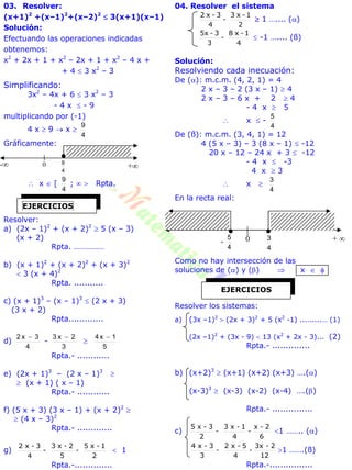 03. Resolver:
(x+1)2
+(x–1)2
+(x–2)2
 3(x+1)(x–1)
Solución:
Efectuando las operaciones indicadas
obtenemos:
x2
+ 2x + 1 + x2
– 2x + 1 + x2
– 4 x +
+ 4  3 x2
– 3
Simplificando:
3x2
– 4x + 6  3 x2
– 3
- 4 x  - 9
multiplicando por (-1)
4 x  9  x 
4
9
Gráficamente:
 x  [
4
9
;   Rpta.
Resolver:
a) (2x – 1)2
+ (x + 2)2
 5 (x – 3)
(x + 2)
Rpta. ……………
b) (x + 1)2
+ (x + 2)2
+ (x + 3)2
 3 (x + 4)2
Rpta. ...........
c) (x + 1)3
– (x – 1)3
 (2 x + 3)
(3 x + 2)
Rpta.............
d)
4
3x2 
-
3
2x3 

5
1x4 
Rpta.- ............
e) (2x + 1)3
– (2 x – 1)3

 (x + 1) ( x – 1)
Rpta.- ............
f) (5 x + 3) (3 x – 1) + (x + 2)2

 (4 x – 3)2
Rpta.- .............
g)
2
1-x5
-
5
2-x3
-
4
3-x2
 1
Rpta.-..............
04. Resolver el sistema
2
1-x3
-
4
3-x2
 1 ….... ()
4
1-x8
-
3
3-5x
 -1 ….... (ß)
Solución:
Resolviendo cada inecuación:
De (): m.c.m. (4, 2, 1) = 4
2 x – 3 – 2 (3 x – 1)  4
2 x – 3 – 6 x + 2  4
- 4 x  5
 x  -
4
5
De (ß): m.c.m. (3, 4, 1) = 12
4 (5 x – 3) – 3 (8 x – 1)  -12
20 x – 12 – 24 x + 3  -12
- 4 x  -3
4 x  3
 x 
4
3
En la recta real:
Como no hay intersección de las
soluciones de () y ()  x  
Resolver los sistemas:
a) (3x –1)2
 (2x + 3)2
+ 5 (x2
-1) .........… (1)
(2x –1)2
+ (3x - 9)  13 (x2
+ 2x - 3)... (2)
Rpta.- ..............
b) (x+2)3
 (x+1) (x+2) (x+3) ….()
(x-3)3
 (x-3) (x-2) (x-4) ….()
Rpta.- ...............
c)
6
2-x
-
4
1-x3
-
2
3-x5
1 …….. ()
12
2-3x
-
4
5-x2
-
3
3-x4
1 …….(ß)
Rpta.-................
EJERCICIOS
- +4
90
EJERCICIOS
+ -
4
5
4
30
 