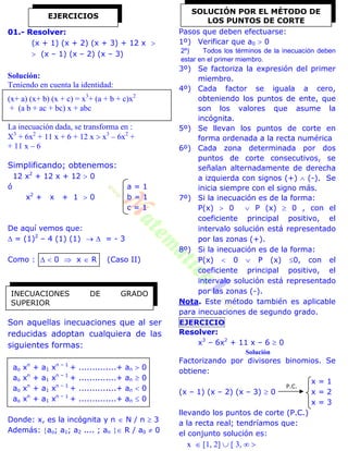 01.- Resolver:
(x + 1) (x + 2) (x + 3) + 12 x 
 (x – 1) (x – 2) (x – 3)
Solución:
Teniendo en cuenta la identidad:
(x+ a) (x+ b) (x + c) = x3
+ (a + b + c)x2
+ (a b + ac + bc) x + abc
La inecuación dada, se transforma en :
X3
+ 6x2
+ 11 x + 6 + 12 x  x3
– 6x2
+
+ 11 x – 6
Simplificando; obtenemos:
12 x2
+ 12 x + 12  0
ó a = 1
x2
+ x + 1  0 b = 1
c = 1
De aquí vemos que:
 = (1)2
– 4 (1) (1)   = - 3
Como :   0  x  R (Caso II)
Son aquellas inecuaciones que al ser
reducidas adoptan cualquiera de las
siguientes formas:
ao xn
+ a1 xn – 1
+ ..............+ an  0
ao xn
+ a1 xn – 1
+ ..............+ an  0
ao xn
+ a1 xn – 1
+ ..............+ an  0
ao xn
+ a1 xn – 1
+ ..............+ an  0
Donde: x, es la incógnita y n  N / n  3
Además: ao; a1; a2 .... ; an  R / a0  0
Pasos que deben efectuarse:
1º) Verificar que a0  0
2º) Todos los términos de la inecuación deben
estar en el primer miembro.
3º) Se factoriza la expresión del primer
miembro.
4º) Cada factor se iguala a cero,
obteniendo los puntos de ente, que
son los valores que asume la
incógnita.
5º) Se llevan los puntos de corte en
forma ordenada a la recta numérica
6º) Cada zona determinada por dos
puntos de corte consecutivos, se
señalan alternadamente de derecha
a izquierda con signos (+)  (-). Se
inicia siempre con el signo más.
7º) Si la inecuación es de la forma:
P(x)  0  P (x)  0 , con el
coeficiente principal positivo, el
intervalo solución está representado
por las zonas (+).
8º) Si la inecuación es de la forma:
P(x)  0  P (x) 0, con el
coeficiente principal positivo, el
intervalo solución está representado
por las zonas (-).
Nota. Este método también es aplicable
para inecuaciones de segundo grado.
EJERCICIO
Resolver:
x3
– 6x2
+ 11 x – 6  0
Solución
Factorizando por divisores binomios. Se
obtiene:
x = 1
(x – 1) (x – 2) (x – 3)  0 x = 2
x = 3
llevando los puntos de corte (P.C.)
a la recta real; tendríamos que:
el conjunto solución es:
x  [1, 2]  [ 3,  
EJERCICIOS
INECUACIONES DE GRADO
SUPERIOR
SOLUCIÓN POR EL MÉTODO DE
LOS PUNTOS DE CORTE
P.C.
 
