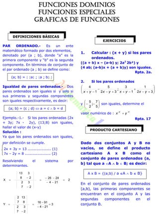 PAR ORDENADO.- Es un ente
matemático formado por dos elementos,
denotado por (a ; b), donde “a” es la
primera componente y “b” es la segunda
componente. En términos de conjunto de
el par ordenado (a ; b) se define como:
(a; b) =  a ; a ; b 
Igualdad de pares ordenados.- Dos
pares ordenados son iguales si y solo si
sus primeras y segundas componentes
son iguales respectivamente, es decir:
(a; b) = (c ; d)  a = c  b = d
Ejemplo.-1.- Si los pares ordenadas (2x
+ 3y; 7x - 2y), (13;8) son iguales,
hallar el valor de (x-y)
Solución :
Ya que los pares ordenados son iguales,
por definición se cumple.
2x + 3y = 13 ................... (1)
7x – 2y = 8 ..................... (2)
Resolviendo el sistema por
determinantes.
2
214
2426
27
32
28
313
X 






3
214
9116
27
32
87
132
Y 





1. Calcular : (x + y) si los pares
ordenados.
((a + b) x – (a-b) y; 2a2
2b²) y
(4 ab; (a-b)x + (a + b)y) son iguales.
Rpta. 2a.
2. Si los pares ordenados










 32
1
1
3
32
5
1
4
yxyxyxyx
;
y 






5
7
2
5
; son iguales, determine el
valor numérico de :
xy
yx 
Rpta. 17
Dado dos conjuntos A y B no
vacíos, se define el producto
cartesiano A x B como el
conjunto de pares ordenados (a,
b) tal que a A  b  B; es decir:
A x B = {(a;b) / a A  b  B}
En el conjunto de pares ordenados
(a,b), las primeras componentes se
encuentran en el conjunto A y las
segundas componentes en el
conjunto B.
DEFINICIONES BÁSICAS
EJERCICIOS
PRODUCTO CARTESIANO
FUNCIONES DOMINIOS
FUNCIONES ESPECIALES
GRAFICAS DE FUNCIONES
 