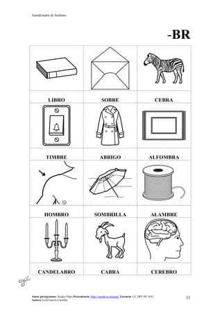Autodictados de Sinfones
Autor pictogramas: Sergio Palao Procedencia: http://catedu.es/arasaac/ Licencia: CC (BY-NC-SA)
Autora: Lola García Cucalón
11
-BR
LIBRO SOBRE CEBRA
TIMBRE ABRIGO ALFOMBRA
HOMBRO SOMBRILLA ALAMBRE
CANDELABRO CABRA CEREBRO
 