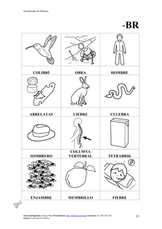 Autodictados de Sinfones
Autor pictogramas: Sergio Palao Procedencia: http://catedu.es/arasaac/ Licencia: CC (BY-NC-SA)
Autora: Lola García Cucalón
13
-BR
COLIBRÍ OBRA HOMBRE
ABRELATAS LIEBRE CULEBRA
SOMBRERO
COLUMNA
VERTEBRAL TETRABRIK
ENJAMBRE MEMBRILLO FIEBRE
 