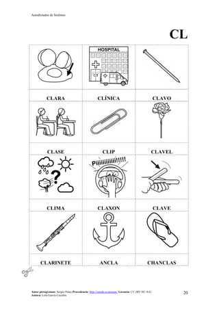 Autodictados de Sinfones
Autor pictogramas: Sergio Palao Procedencia: http://catedu.es/arasaac/ Licencia: CC (BY-NC-SA)
Autora: Lola García Cucalón
20
CL
CLARA CLÍNICA CLAVO
CLASE CLIP CLAVEL
CLIMA CLAXON CLAVE
CLARINETE ANCLA CHANCLAS
 