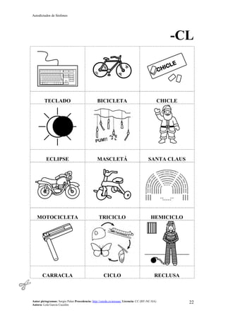 Autodictados de Sinfones
Autor pictogramas: Sergio Palao Procedencia: http://catedu.es/arasaac/ Licencia: CC (BY-NC-SA)
Autora: Lola García Cucalón
22
-CL
TECLADO BICICLETA CHICLE
ECLIPSE MASCLETÁ SANTA CLAUS
MOTOCICLETA TRICICLO HEMICICLO
CARRACLA CICLO RECLUSA
 
