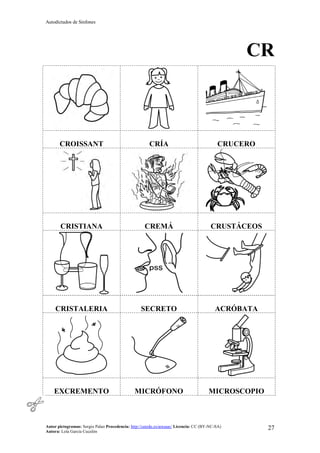 Autodictados de Sinfones
Autor pictogramas: Sergio Palao Procedencia: http://catedu.es/arasaac/ Licencia: CC (BY-NC-SA)
Autora: Lola García Cucalón
27
CR
CROISSANT CRÍA CRUCERO
CRISTIANA CREMÁ CRUSTÁCEOS
CRISTALERIA SECRETO ACRÓBATA
EXCREMENTO MICRÓFONO MICROSCOPIO
 