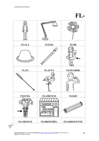 Autodictados de Sinfones
Autor pictogramas: Sergio Palao Procedencia: http://catedu.es/arasaac/ Licencia: CC (BY-NC-SA)
Autora: Lola García Cucalón
39
FL-
FLACA FLEXO FLOR
FLAN FLAUTA FLOTADOR
FLECHA FLAMENCO FLOJO
FLAMENCO FLORISTERÍA FLUORESCENTE
 