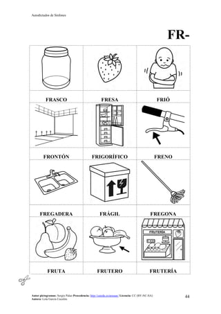 Autodictados de Sinfones
Autor pictogramas: Sergio Palao Procedencia: http://catedu.es/arasaac/ Licencia: CC (BY-NC-SA)
Autora: Lola García Cucalón
44
FR-
FRASCO FRESA FRIÓ
FRONTÓN FRIGORÍFICO FRENO
FREGADERA FRÁGIL FREGONA
FRUTA FRUTERO FRUTERÍA
 