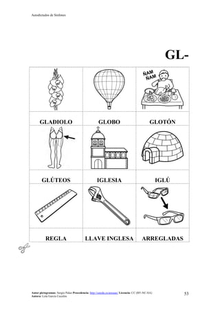 Autodictados de Sinfones
Autor pictogramas: Sergio Palao Procedencia: http://catedu.es/arasaac/ Licencia: CC (BY-NC-SA)
Autora: Lola García Cucalón
53
GL-
GLADIOLO GLOBO GLOTÓN
GLÚTEOS IGLESIA IGLÚ
REGLA LLAVE INGLESA ARREGLADAS
 