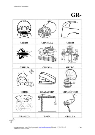 Autodictados de Sinfones
Autor pictogramas: Sergio Palao Procedencia: http://catedu.es/arasaac/ Licencia: CC (BY-NC-SA)
Autora: Lola García Cucalón
56
GR-
GRITO GRANADA GRIFO
GRILLO GRANJA GRUPO
GRIPE GRAPADORA GRAMÓFONO
GRANIZO GRÚA GRULLA
 