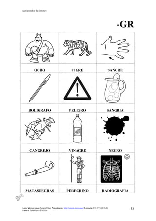 Autodictados de Sinfones
Autor pictogramas: Sergio Palao Procedencia: http://catedu.es/arasaac/ Licencia: CC (BY-NC-SA)
Autora: Lola García Cucalón
58
-GR
OGRO TIGRE SANGRE
BOLIGRAFO PELIGRO SANGRIA
CANGREJO VINAGRE NEGRO
MATASUEGRAS PEREGRINO RADIOGRAFIA
 