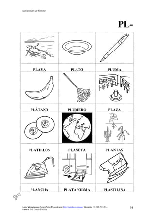 Autodictados de Sinfones
Autor pictogramas: Sergio Palao Procedencia: http://catedu.es/arasaac/ Licencia: CC (BY-NC-SA)
Autora: Lola García Cucalón
64
PL-
PLAYA PLATO PLUMA
PLÁTANO PLUMERO PLAZA
PLATILLOS PLANETA PLANTAS
PLANCHA PLATAFORMA PLASTILINA
 