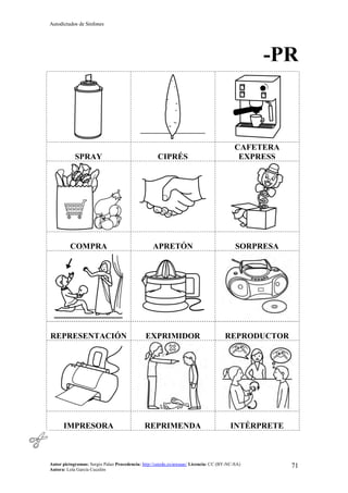 Autodictados de Sinfones
Autor pictogramas: Sergio Palao Procedencia: http://catedu.es/arasaac/ Licencia: CC (BY-NC-SA)
Autora: Lola García Cucalón
71
-PR
SPRAY CIPRÉS
CAFETERA
EXPRESS
COMPRA APRETÓN SORPRESA
REPRESENTACIÓN EXPRIMIDOR REPRODUCTOR
IMPRESORA REPRIMENDA INTÉRPRETE
 