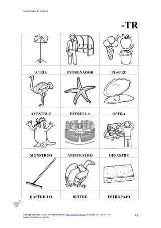 Autodictados de Sinfones
Autor pictogramas: Sergio Palao Procedencia: http://catedu.es/arasaac/ Licencia: CC (BY-NC-SA)
Autora: Lola García Cucalón
83
-TR
ATRIL ENTRENADOR POSTRE
AVESTRUZ ESTRELLA OSTRA
MONSTRUO ANFITEATRO DESASTRE
RASTRILLO BUITRE ESTROPAJO
 