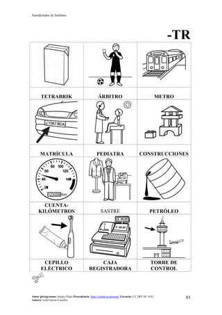 Autodictados de Sinfones
Autor pictogramas: Sergio Palao Procedencia: http://catedu.es/arasaac/ Licencia: CC (BY-NC-SA)
Autora: Lola García Cucalón
85
-TR
TETRABRIK ÁRBITRO METRO
MATRÍCULA PEDIATRA CONSTRUCCIONES
CUENTA-
KILÓMETROS SASTRE PETRÓLEO
CEPILLO
ELÉCTRICO
CAJA
REGISTRADORA
TORRE DE
CONTROL
 