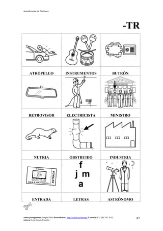 Autodictados de Sinfones
Autor pictogramas: Sergio Palao Procedencia: http://catedu.es/arasaac/ Licencia: CC (BY-NC-SA)
Autora: Lola García Cucalón
87
-TR
ATROPELLO INSTRUMENTOS BUTRÓN
RETROVISOR ELECTRICISTA MINISTRO
NUTRIA OBSTRUIDO INDUSTRIA
ENTRADA LETRAS ASTRÓNOMO
 