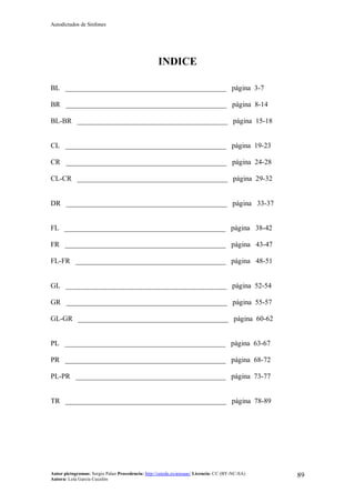 Autodictados de Sinfones
Autor pictogramas: Sergio Palao Procedencia: http://catedu.es/arasaac/ Licencia: CC (BY-NC-SA)
Autora: Lola García Cucalón
89
INDICE
BL _____________________________________________ página 3-7
BR _____________________________________________ página 8-14
BL-BR __________________________________________ página 15-18
CL _____________________________________________ página 19-23
CR _____________________________________________ página 24-28
CL-CR __________________________________________ página 29-32
DR _____________________________________________ página 33-37
FL _____________________________________________ página 38-42
FR _____________________________________________ página 43-47
FL-FR __________________________________________ página 48-51
GL _____________________________________________ página 52-54
GR _____________________________________________ página 55-57
GL-GR __________________________________________ página 60-62
PL _____________________________________________ página 63-67
PR _____________________________________________ página 68-72
PL-PR __________________________________________ página 73-77
TR _____________________________________________ página 78-89
 