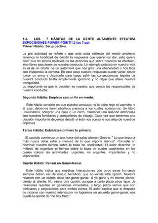 1.2. LOS 7 HÁBITOS DE LA GENTE ALTAMENTE EFECTIVA
EXPOCISIONES POWER POINT1.2 los 7.ppt
Primer Hábito: Ser proactivo.
La pro actividad se refiere a que ante cada estímulo del medio ambiente
tenemos la habilidad de decidir la respuesta que queremos dar, esto quiere
decir que no somos esclavos de las acciones que sobre nosotros se efectúan,
sino libres ejecutores de nuestra conducta. Un ejemplo práctico en nuestra vida
es el de un chofer de un automóvil que nos grita una obscenidad o nos toca
con insistencia la corneta. En este caso nuestra respuesta puede variar desde
tomar un arma y dispararle para luego sufrir las consecuencias legales de
nuestra conducta hasta simplemente ignorarlo y no dejar que altere nuestra
tranquilidad.
Lo importante es que la decisión es nuestra, que somos los responsables de
nuestra conducta.
Segundo Hábito: Empiece con un fin en mente.
Este hábito consiste en que nuestra conducta no la debe regir el capricho ni
el azar, debemos tener objetivos precisos a los cuales acercarnos: Un título
universitario, comprar una casa o un carro, mantener una relación armoniosa
con nuestros familiares y compañeros de trabajo. Cada vez que tomemos una
decisión importante debemos decidir si ésta nos acerca o nos aleja de nuestros
objetivos.
Tercer Hábito: Establezca primero lo primero.
El capitulo comienza un una frase del sabio alemán Goethe: " Lo que importa
más nunca debe estar a merced de lo que importa menos". Consiste en
distribuir nuestro tiempo sobre la base de prioridades: El autor describe un
método de organizar el tiempo sobre la base de cuatro cuadrantes en los
cuales coloca las actividades: urgentes, no urgentes, importantes y no
importantes.
Cuarto Hábito: Pensar en Ganar-Ganar.
Este hábito indica que nuestras interacciones con otros seres humanos
siempre deben ser de mutuo beneficio, que no existe otra opción. Nuestra
relación con un cliente debe ser ganar-ganar, si yo gano y mi cliente pierde,
pierdo al cliente. No existe otra opción, aunque a corto plazo otros tipos de
relaciones resulten en ganancias inmediatas, a largo plazo vemos que son
ineficaces y perjudiciales para ambas partes. El autor explica que si después
de razonar con nuestro interlocutor no logramos un acuerdo ganar-ganar, nos
queda la opción de "no hay trato".
 