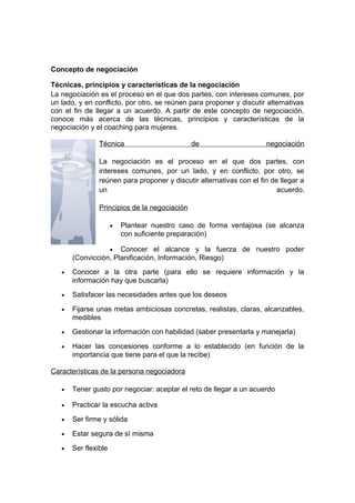Concepto de negociación
Técnicas, principios y características de la negociación
La negociación es el proceso en el que dos partes, con intereses comunes, por
un lado, y en conflicto, por otro, se reúnen para proponer y discutir alternativas
con el fin de llegar a un acuerdo. A partir de este concepto de negociación,
conoce más acerca de las técnicas, principios y características de la
negociación y el coaching para mujeres.
Técnica de negociación
La negociación es el proceso en el que dos partes, con
intereses comunes, por un lado, y en conflicto, por otro, se
reúnen para proponer y discutir alternativas con el fin de llegar a
un acuerdo.
Principios de la negociación
• Plantear nuestro caso de forma ventajosa (se alcanza
con suficiente preparación)
• Conocer el alcance y la fuerza de nuestro poder
(Convicción, Planificación, Información, Riesgo)
• Conocer a la otra parte (para ello se requiere información y la
información hay que buscarla)
• Satisfacer las necesidades antes que los deseos
• Fijarse unas metas ambiciosas concretas, realistas, claras, alcanzables,
medibles
• Gestionar la información con habilidad (saber presentarla y manejarla)
• Hacer las concesiones conforme a lo establecido (en función de la
importancia que tiene para el que la recibe)
Características de la persona negociadora
• Tener gusto por negociar: aceptar el reto de llegar a un acuerdo
• Practicar la escucha activa
• Ser firme y sólida
• Estar segura de sí misma
• Ser flexible
 