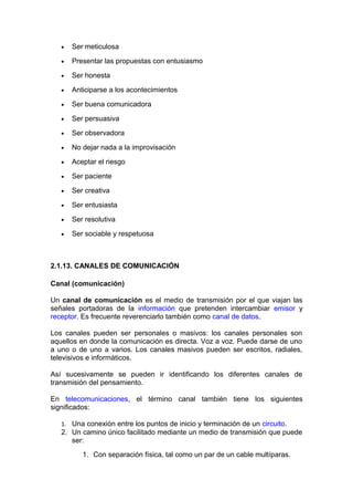 • Ser meticulosa
• Presentar las propuestas con entusiasmo
• Ser honesta
• Anticiparse a los acontecimientos
• Ser buena comunicadora
• Ser persuasiva
• Ser observadora
• No dejar nada a la improvisación
• Aceptar el riesgo
• Ser paciente
• Ser creativa
• Ser entusiasta
• Ser resolutiva
• Ser sociable y respetuosa
2.1.13. CANALES DE COMUNICACIÓN
Canal (comunicación)
Un canal de comunicación es el medio de transmisión por el que viajan las
señales portadoras de la información que pretenden intercambiar emisor y
receptor. Es frecuente reverenciarlo también como canal de datos.
Los canales pueden ser personales o masivos: los canales personales son
aquellos en donde la comunicación es directa. Voz a voz. Puede darse de uno
a uno o de uno a varios. Los canales masivos pueden ser escritos, radiales,
televisivos e informáticos.
Así sucesivamente se pueden ir identificando los diferentes canales de
transmisión del pensamiento.
En telecomunicaciones, el término canal también tiene los siguientes
significados:
1. Una conexión entre los puntos de inicio y terminación de un circuito.
2. Un camino único facilitado mediante un medio de transmisión que puede
ser:
1. Con separación física, tal como un par de un cable multíparas.
 