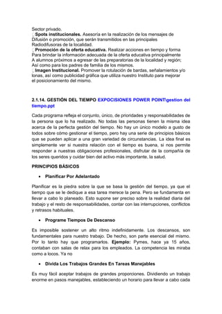 Sector privado.
Spots institucionales. Asesoría en la realización de los mensajes de
Difusión o promoción, que serán transmitidos en las principales
Radiodifusoras de la localidad.
Promoción de la oferta educativa. Realizar acciones en tiempo y forma
Para brindar la información adecuada de la oferta educativa principalmente
A alumnos próximos a egresar de las preparatorias de la localidad y región;
Así como para los padres de familia de los mismos.
Imagen Institucional. Promover la rotulación de bardas, señalamientos y/o
lonas, así como publicidad gráfica que utiliza nuestro Instituto para mejorar
el posicionamiento del mismo.
2.1.14. GESTIÓN DEL TIEMPO EXPOCISIONES POWER POINTgestion del
tiempo.ppt
Cada programa refleja el conjunto, único, de prioridades y responsabilidades de
la persona que lo ha realizado. No todas las personas tienen la misma idea
acerca de la perfecta gestión del tiempo. No hay un único modelo a gusto de
todos sobre cómo gestionar el tiempo, pero hay una serie de principios básicos
que se pueden aplicar a una gran variedad de circunstancias. La idea final es
simplemente ver si nuestra relación con el tiempo es buena, si nos permite
responder a nuestras obligaciones profesionales, disfrutar de la compañía de
los seres queridos y cuidar bien del activo más importante, la salud.
PRINCIPIOS BÁSICOS
• Planificar Por Adelantado
Planificar es la piedra sobre la que se basa la gestión del tiempo, ya que el
tiempo que se le dedique a esa tarea merece la pena. Pero se fundamenta en
llevar a cabo lo planeado. Esto supone ser preciso sobre la realidad diaria del
trabajo y el resto de responsabilidades, contar con las interrupciones, conflictos
y retrasos habituales.
• Programe Tiempos De Descanso
Es imposible sostener un alto ritmo indefinidamente. Los descansos, son
fundamentales para nuestro trabajo. De hecho, son parte esencial del mismo.
Por lo tanto hay que programarlos. Ejemplo: Pymes, hace ya 15 años,
contaban con salas de relax para los empleados. La competencia les miraba
como a locos. Ya no
• Divida Los Trabajos Grandes En Tareas Manejables
Es muy fácil aceptar trabajos de grandes proporciones. Dividiendo un trabajo
enorme en pasos manejables, estableciendo un horario para llevar a cabo cada
 