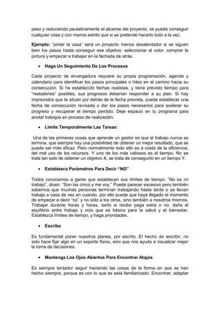 paso y reduciendo paulatinamente el alcance del proyecto, se puede conseguir
cualquier cosa y con menos estrés que si se pretende hacerlo todo a la vez.
Ejemplo: “pintar la casa” será un proyecto menos desalentador si se siguen
bien los pasos hasta conseguir ese objetivo: seleccionar el color, comprar la
pintura y empezar a trabajar en la fachada de atrás.
• Haga Un Seguimiento De Los Procesos
Cada proyecto de envergadura requiere su propia programación, agenda y
calendario para identificar los pasos principales o hitos en el camino hacia su
consecución. Si ha establecido fechas realistas, y tiene previsto tiempo para
“resbalones” posibles, sus progresos deberían responder a su plan. Si hay
imprevistos que te sitúan por detrás de la fecha prevista, puede establecer una
fecha de consecución revisada o dar los pasos necesarios para acelerar su
progreso y recuperar el tiempo perdido. Deje espacio en tu programa para
anotar trabajos en proceso de realización.
• Limite Temporalmente Las Tareas:
Una de las primeras cosas que aprende un gestor es que el trabajo nunca se
termina, que siempre hay una posibilidad de obtener un mejor resultado, que se
puede ser más eficaz. Pero normalmente todo ello es a costa de la eficiencia,
del mal uso de los recursos. Y uno de los más valiosos es el tiempo. No se
trata tan solo de obtener un objetivo X, se trata de conseguirlo en un tiempo Y.
• Establezca Parámetros Para Decir “NO”
Todos conocemos a gente que establecen sus límites de tiempo: “No es mi
trabajo”, dicen. “Son las cinco y me voy.” Puede parecer excesivo pero también
sabemos que muchas personas terminan trabajando hasta tarde o se llevan
trabajo a casa de vez en cuando, por ello puede que haya llegado el momento
de empezar a decir “no” y no sólo a los otros, sino también a nosotros mismos.
Trabajar durante horas y horas, tanto si recibe paga extra o no, daña el
equilibrio entre trabajo y ocio que es básico para la salud y el bienestar.
Establezca límites de tiempo, y haga prioridades.
• Escriba
Es fundamental poner nuestros planes, por escrito. El hecho de escribir, no
solo hace fijar algo en un soporte físico, sino que nos ayuda a visualizar mejor
la toma de decisiones.
• Mantenga Los Ojos Abiertos Para Encontrar Atajos
Es siempre tentador seguir haciendo las cosas de la forma en que se han
hecho siempre, porque es con lo que se está familiarizado. Encontrar, adaptar
 