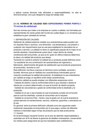 y aplicar nuevas técnicas más eficientes a responsabilidades, no sólo te
ahorrará tiempo, sino que rebajará la carga de trabajo total.
2.1.15. NORMAS DE CALIDAD ISSO EXPOCISIONES POWER POINT2.1.
15 normas de calidad.ppt
Son las normas que miden a la empresa en cuanto a calidad, son formadas por
representantes de varias partes del mundo los cuales llegan a un consenso que
establece la gran variedad de normas.
1. DEFINICIÓN DE CALIDAD.
Hablando de calidad podemos resaltar sus características estas pueden ser:
Un requisito físico o químico, una dimensión, una temperatura, una presión o
cualquier otro requerimiento que se use para establecer la naturaleza de un
producto o servicio. La calidad no tiene un significado popular de lo mejor en el
sentido absoluto, industrialmente quiere decir, mejor dentro de ciertas
condiciones del consumidor, ya que es él, quien en última instancia determina
la clase y la calidad del producto que desea.
Teniendo en cuenta lo anterior la calidad de un producto puede definirse como:
“La resultante de una combinación de características de ingeniería y
fabricación, determinante del grado de satisfacción que el producto proporcione
al consumidor, durante su uso”.
Esta definición nos lleva a pensar en términos como confiable, servicial y
durable, términos que en realidad son características individuales que en
conjunto constituyen la calidad del producto. Al establecer lo que entendemos
por calidad se exige un equilibrio entre estas características.
El termino calidad se puede emplear con diferentes acepciones como:
· Calidad de diseño o sea la conformidad entre lo que necesita o desea el
cliente por un precio determinado y lo que la función de diseño proyecta.
· Calidad de concordancia o grado de conformidad entre lo diseñado y lo
producido.
· Calidad en el uso o sea el grado en que el producto cumple con la función
para la cual fue diseñado, cuando el consumidor así lo requiere.
· Calidad en el servicio Post - Venta o sea el grado con el cual la empresa le
presta atención al mantenimiento, servicio, reclamos, garantías u orientación en
el uso.
En general, tanto la primera definición utilizada como las siguientes están
implicando respuestas al consumidor por lo que pago y actúan de diferente
manera e intensidad según el tipo de producto que se este produciendo.
1.1 Control
En la terminología industrial Control, es el acto de delimitar responsabilidad y
autoridad con el fin de liberar la gerencia de detalles innecesarios, conservando
los medios para asegurarse de que los resultados sean satisfactorios.
 