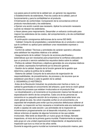 Los pasos para el control de la calidad son, en general, los siguientes:
o Establecimiento de estándares, Para los costos de la calidad, para el
funcionamiento y para la confiabilidad en el producto.
O Estimación de conformidad. Comparación de la concordancia entre el
producto manufacturado y los estándares.
o Ejercer una acción cuando sea necesario. Aplicar la corrección necesaria
cuando se rebasen los estándares.
o Hacer planes para mejoramiento. Desarrollar un esfuerzo continuado para
mejorar los estándares de los costos, del comportamiento y de ola confiabilidad
del producto.
A continuación consignamos definiciones de la norma ISO 8402.
· Calidad: Conjunto de propiedades y características de un producto o servicio
que le confieren su aptitud para satisfacer unas necesidades expresas o
implícitas.
· Control de calidad: Técnicas y actividades de carácter operativo utilizadas
para satisfacer los requisitos relativos a la calidad.
· Aseguramiento de la calidad: Conjunto de acciones planificadas y
sistemáticas que son necesarias para proporcionar la confianza adecuada de
que un producto o servicio satisfará los requisitos dados sobre la calidad.
· Política de calidad: Directrices y objetivos generales de una empresa relativos
a la calidad, expresados formalmente por la dirección general.
· Gestión de la calidad: Aspecto de la función general de la gestión que
determina y aplica la política de la calidad.
· Sistema de calidad: Conjunto de la estructura de organización de
responsabilidades, de procedimientos, de procesos y de recursos que se
establecen para llevar a cabo la gestión de la calidad.
2. DESARROLLO HISTÓRICO.
Antes de la Revolución Industrial, los productos eran hechos a mano. La
calidad la garantizaba el conocimiento del artesano, quien tenía la visión global
de todos los procesos que estaban involucrados en el producto final.
La industrialización y el incremento en la producción masiva han llevado a la
especialización dentro de las compañías. Cada una de las personas se
concentra en su pequeña sección de la empresa y no es posible tener una
visión global de esta. Se volvió imposible confiar en el conocimiento y la
capacidad del empleado para evitar que los productos defectuosos salieran al
mercado. La inspección se hizo necesaria e inicialmente esta era realizada por
el jefe o capataz de cada sección. Las actividades de la inspección se
incrementaron progresivamente con el desarrollo industrial y fue necesario
relevar entonces al capataz de algunas funciones en las que estaba
involucrado. Más tarde se desarrollo un nuevo grupo de trabajo, llamado
inspectores, al inicio de la primera guerra mundial. Posteriormente se separa
este grupo en una unidad organizacional independiente: el departamento de
inspección que tuvo su inicio en los años veinte.
Durante la segunda guerra mundial se incrementó la producción masiva, pero
 