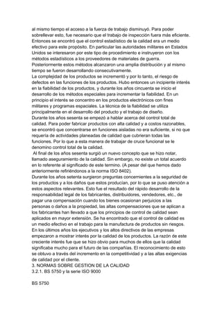 al mismo tiempo el acceso a la fuerza de trabajo disminuyó. Para poder
sobrellevar esto, fue necesario que el trabajo de inspección fuera más eficiente.
Entonces se encontró que el control estadístico de la calidad era un medio
efectivo para este propósito. En particular las autoridades militares en Estados
Unidos se interesaron por este tipo de procedimiento e instruyeron con los
métodos estadísticos a los proveedores de materiales de guerra.
Posteriormente estos métodos alcanzaron una amplia distribución y al mismo
tiempo se fueron desarrollando consecutivamente.
La complejidad de los productos se incrementó y por lo tanto, el riesgo de
defectos en las funciones de los productos. Hubo entonces un incipiente interés
en la fiabilidad de los productos, y durante los años cincuenta se inicio el
desarrollo de los métodos especiales para incrementar la fiabilidad. En un
principio el interés se concentro en los productos electrónicos con fines
militares y programas espaciales. La técnica de la fiabilidad se utiliza
principalmente en el desarrollo del producto y el trabajo de diseño.
Durante los años sesenta se empezó a hablar acerca del control total de
calidad. Para poder fabricar productos con alta calidad y a costos razonables,
se encontró que concentrarse en funciones aisladas no era suficiente, si no que
requería de actividades planeadas de calidad que cubrieran todas las
funciones. Por lo que a esta manera de trabajar de cruce funcional se le
denomino control total de la calidad.
Al final de los años sesenta surgió un nuevo concepto que se hizo notar,
llamado aseguramiento de la calidad. Sin embargo, no existe un total acuerdo
en lo referente al significado de este termino. (A pesar del que hemos dado
anteriormente refiriéndonos a la norma ISO 8402).
Durante los años setenta surgieron preguntas concernientes a la seguridad de
los productos y a los daños que estos producían, por lo que se puso atención a
estos aspectos relevantes. Esto fue el resultado del rápido desarrollo de la
responsabilidad legal de los fabricantes, distribuidores, vendedores, etc., de
pagar una compensación cuando los bienes ocasionan perjuicios a las
personas o daños a la propiedad, las altas compensaciones que se aplican a
los fabricantes han llevado a que los principios de control de calidad sean
aplicados en mayor extensión. Se ha encontrado que el control de calidad es
un medio efectivo en el trabajo para la manufactura de productos sin riesgos.
En los últimos años los ejecutivos y los altos directivos de las empresas
empezaron a mostrar interés por la calidad de los productos. La razón de este
creciente interés fue que se hizo obvio para muchos de ellos que la calidad
significaba mucho para el futuro de las compañías. El reconocimiento de esto
se obtuvo a través del incremento en la competitividad y a las altas exigencias
de calidad por el cliente.
3. NORMAS SOBRE GESTION DE LA CALIDAD
3.2.1. BS 5750 y la serie ISO 9000
BS 5750
 