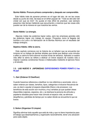 Quinto Hábito: Procure primero comprender y después ser comprendido.
Este hábito trata de ponerse primero en el lugar del otro, de ver las cosas
desde su punto de vista. Se basa en el refrán popular de " Todo es del color del
cristal con que se mire". Es quizás el más difícil de practicar, casi siempre
pasamos más tiempo hablando que escuchando y creemos que las cosas sólo
pueden ser de la manera en que nosotros las vemos.
Sexto Hábito: La sinergia.
Algunas metas las podemos lograr solos, pero las empresas grandes sólo
las podemos lograr con trabajo en equipo. Proyectos como la llegada del
hombre a la Luna o la fabricación de la Bomba Atómica son el resultado del
trabajo sinérgico.
Séptimo Hábito: Afile la sierra.
Este capítulo comienza con la historia de un leñador que se encuentra tan
inmerso en su trabajo de derribar árboles que olvida que dedicar unos minutos
a afilar su sierra le haría ahorrar muchas horas de esfuerzo. Aplicado a nuestra
vida afilar la sierra se refiere a dedicar un breve espacio de nuestra vida a
mejorar nuestras condiciones físicas e intelectuales mediante el ejercicio físico
y el estudio.
1.3. LAS NUEVE 9 JAPONESAS EXPOCISIONES POWER POINT1.3 las
9s.ppt
1.- Seir (Ordenar O Clasificar)
Cuando hacemos referencia a clasificar no nos referimos a acomodar, sino a
saber ordenar por clases, tamaños, tipos, categorías e inclusive frecuencia de
uso, es decir a ajustar el espacio disponible (físico o de procesos). Los
beneficios de esta acción son muchos y muy variados ya que quedan áreas
disponibles (cajones, espacios, etc.), se deshace la persona de artículos y
papelería obsoleta para hacer más cómodo el espacio vital, se eliminan
despilfarros y pérdidas de tiempo por no saber dónde se encuentra lo que se
busca.
2. Seiton (Organizar O Limpiar)
Significa eliminar todo aquello que está de más y que no tiene importancia para
el trabajo que desempeñamos y organizarlo racionalmente, tener una ubicación
para cada objeto.
 