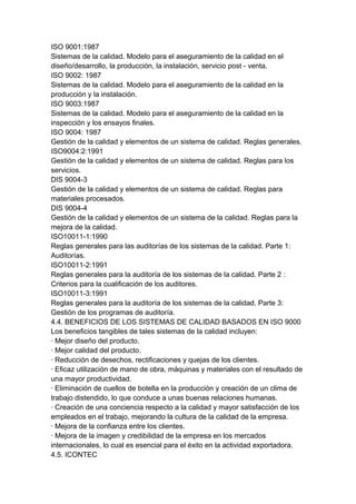 ISO 9001:1987
Sistemas de la calidad. Modelo para el aseguramiento de la calidad en el
diseño/desarrollo, la producción, la instalación, servicio post - venta.
ISO 9002: 1987
Sistemas de la calidad. Modelo para el aseguramiento de la calidad en la
producción y la instalación.
ISO 9003:1987
Sistemas de la calidad. Modelo para el aseguramiento de la calidad en la
inspección y los ensayos finales.
ISO 9004: 1987
Gestión de la calidad y elementos de un sistema de calidad. Reglas generales.
ISO9004:2:1991
Gestión de la calidad y elementos de un sistema de calidad. Reglas para los
servicios.
DIS 9004-3
Gestión de la calidad y elementos de un sistema de calidad. Reglas para
materiales procesados.
DIS 9004-4
Gestión de la calidad y elementos de un sistema de la calidad. Reglas para la
mejora de la calidad.
ISO10011-1:1990
Reglas generales para las auditorías de los sistemas de la calidad. Parte 1:
Auditorías.
ISO10011-2:1991
Reglas generales para la auditoría de los sistemas de la calidad. Parte 2 :
Criterios para la cualificación de los auditores.
ISO10011-3:1991
Reglas generales para la auditoría de los sistemas de la calidad. Parte 3:
Gestión de los programas de auditoría.
4.4. BENEFICIOS DE LOS SISTEMAS DE CALIDAD BASADOS EN ISO 9000
Los beneficios tangibles de tales sistemas de la calidad incluyen:
· Mejor diseño del producto.
· Mejor calidad del producto.
· Reducción de desechos, rectificaciones y quejas de los clientes.
· Eficaz utilización de mano de obra, máquinas y materiales con el resultado de
una mayor productividad.
· Eliminación de cuellos de botella en la producción y creación de un clima de
trabajo distendido, lo que conduce a unas buenas relaciones humanas.
· Creación de una conciencia respecto a la calidad y mayor satisfacción de los
empleados en el trabajo, mejorando la cultura de la calidad de la empresa.
· Mejora de la confianza entre los clientes.
· Mejora de la imagen y credibilidad de la empresa en los mercados
internacionales, lo cual es esencial para el éxito en la actividad exportadora.
4.5. ICONTEC
 