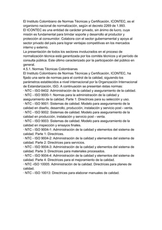 El Instituto Colombiano de Normas Técnicas y Certificación, ICONTEC, es el
organismo nacional de normalización, según el decreto 2269 de 1.993.
El ICONTEC es una entidad de carácter privado, sin ánimo de lucro, cuya
misión es fundamental para brindar soporte y desarrollo al productor y
protección al consumidor. Colabora con el sector gubernamental y apoya al
sector privado del país para lograr ventajas competitivas en los mercados
interno y externo.
La presentación de todos los sectores involucrados en el proceso de
normalización técnica está garantizada por los comités técnicos y el período de
consulta pública. Este último caracterizado por la participación del público en
general.
4.5.1. Normas Técnicas Colombianas
El Instituto Colombiano de Normas Técnicas y Certificación, ICONTEC, ha
fijado una serie de normas para el control de la calidad, siguiendo los
parámetros establecidos a nivel internacional por la Organización Internacional
de Estandarización, ISO. A continuación se presentan éstas normas:
· NTC - ISO 8402: Administración de la calidad y aseguramiento de la calidad.
· NTC - ISO 9000-1: Normas para la administración de la calidad y
aseguramiento de la calidad. Parte 1: Directrices para su selección y uso.
· NTC - ISO 9001: Sistemas de calidad. Modelo para aseguramiento de la
calidad en diseño, desarrollo, producción, instalación y servicio post - venta.
· NTC - ISO 9002: Sistemas de calidad. Modelo para aseguramiento de la
calidad en producción, instalación y servicio post - venta.
· NTC - ISO 9003: Sistemas de calidad. Modelo para aseguramiento de la
calidad en inspección y ensayos finales.
· NTC - ISO 9004-1: Administración de la calidad y elementos del sistema de
calidad. Parte 1: Directrices.
· NTC - ISO 9004-2: Administración de la calidad y elementos del sistema de
calidad. Parte 2: Directrices para servicios.
· NTC - ISO 9004-3: Administración de la calidad y elementos del sistema de
calidad. Parte 3: Directrices para materiales procesados.
· NTC - ISO 9004-4: Administración de la calidad y elementos del sistema de
calidad. Parte 4: Directrices para el mejoramiento de la calidad.
· NTC -ISO 10005: Administración de la calidad. Directrices para planes de
calidad.
· NTC - ISO 10013: Directrices para elaborar manuales de calidad.
 
